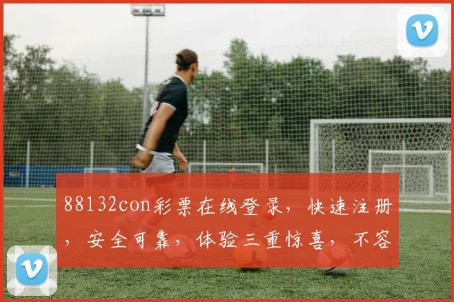 88132con彩票在线登录，快速注册，安全可靠，体验三重惊喜，不容错过